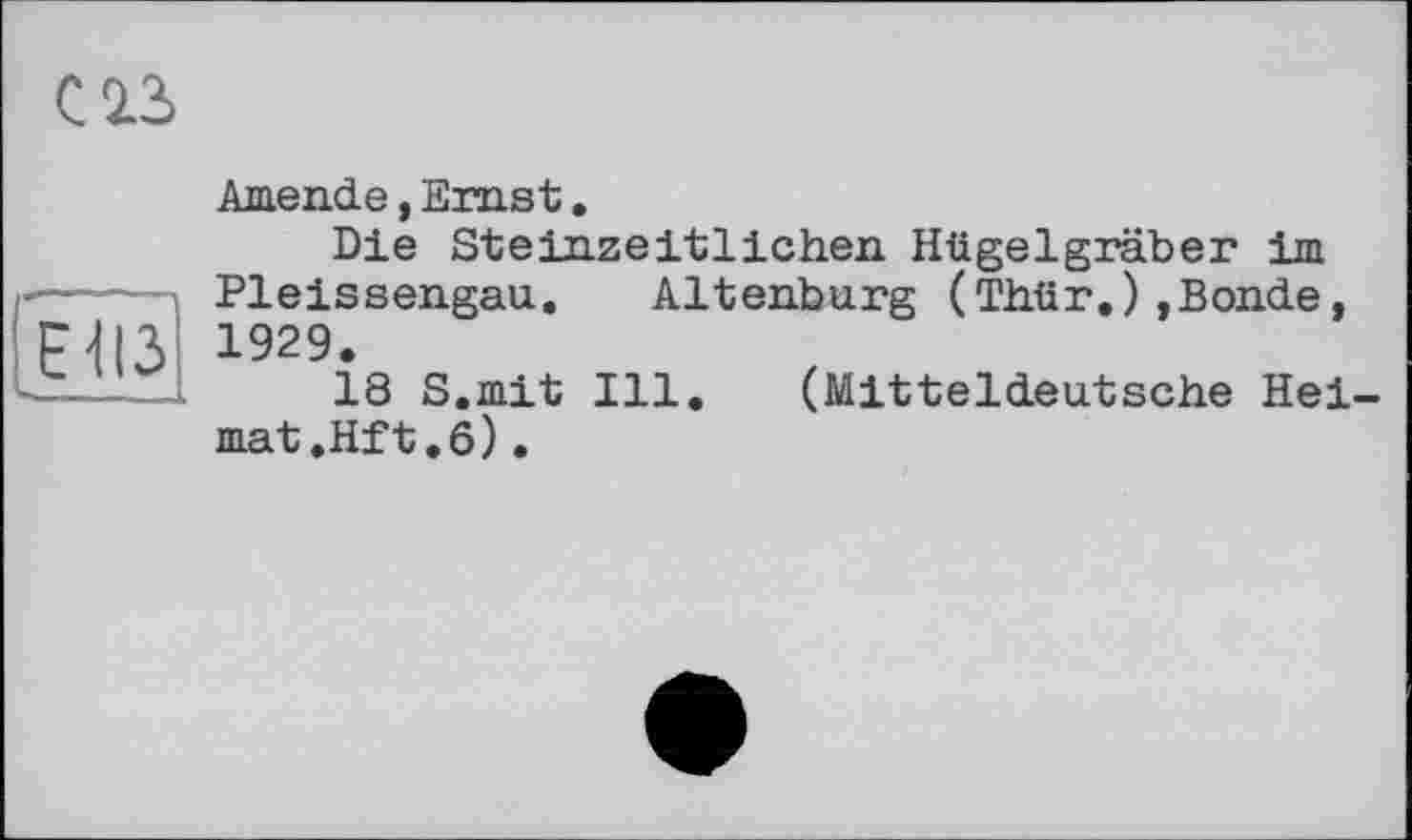 ﻿ЕІІЗ
CIS
Amende, Ernst.
Die Steinzeitlichen Hügelgräber im Pleissengau. Altenburg (Thür.) ,Bonde, 1929.
18 S.mit Ill. (Mitteldeutsche Heimat .Hit .6) .